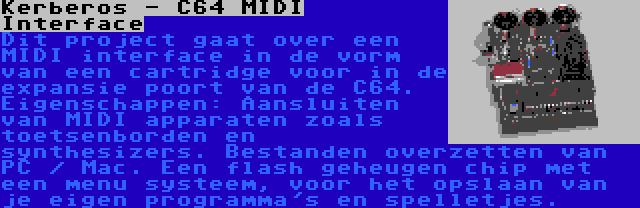 Kerberos - C64 MIDI Interface | Dit project gaat over een MIDI interface in de vorm van een cartridge voor in de expansie poort van de C64. Eigenschappen: Aansluiten van MIDI apparaten zoals toetsenborden en synthesizers. Bestanden overzetten van PC / Mac. Een flash geheugen chip met een menu systeem, voor het opslaan van je eigen programma's en spelletjes.