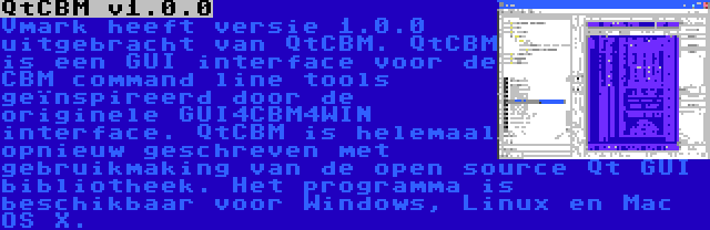 QtCBM v1.0.0 | Vmark heeft versie 1.0.0 uitgebracht van QtCBM. QtCBM is een GUI interface voor de CBM command line tools geïnspireerd door de originele GUI4CBM4WIN interface. QtCBM is helemaal opnieuw geschreven met gebruikmaking van de open source Qt GUI bibliotheek. Het programma is beschikbaar voor Windows, Linux en Mac OS X.