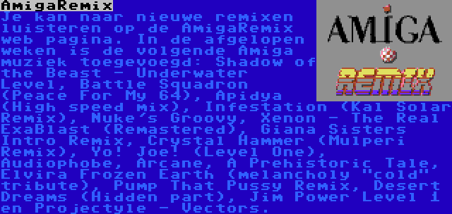 AmigaRemix | Je kan naar nieuwe remixen luisteren op de AmigaRemix web pagina. In de afgelopen weken is de volgende Amiga muziek toegevoegd: Shadow of the Beast - Underwater Level, Battle Squadron (Peace For My 64), Apidya (High speed mix), Infestation (Kal Solar Remix), Nuke's Groovy, Xenon - The Real ExaBlast (Remastered), Giana Sisters Intro Remix, Crystal Hammer (Mulperi Remix), Yo! Joe! (Level One), Audiophobe, Arcane, A Prehistoric Tale, Elvira Frozen Earth (melancholy cold tribute), Pump That Pussy Remix, Desert Dreams (Hidden part), Jim Power Level 1 en Projectyle - Vectors.