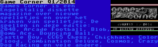 Game Corner Q1/2014 | Games Corner is een Engelstalig diskette magazine over nieuwe spelletjes en over het kraken van spelletjes. De spellen in deze editie: 2048, Arcade Football, Blob, Bomb Ace, Bouncing Ball, Castle Boy, CC65 Chess, Chickhack, Color Flood, Combination Deluxe, Cosmos, Crazy Dog Racing en vele andere.