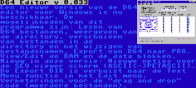 D64 Editor v 0.033 | Een nieuwe versie van de D64 editor voor Windows is nu beschikbaar. De mogelijkheden van dit programma zijn: Lezen van D64 bestanden, weergeven van de directory, verschuiven van bestanden in de directory en het wijzigen van bestandsnamen. Export van D64 naar PRG. View/Edit de BAM en de data blokken. Nieuw in deze versie: Nieuwe opties voor de SEQ viewer scherm (ASCII<->PETASCII). De Export DIR is verhuist naar de Text Menu functie in het Edit menu. Verbeteringen voor de drag and drop code (meerdere bestanden).