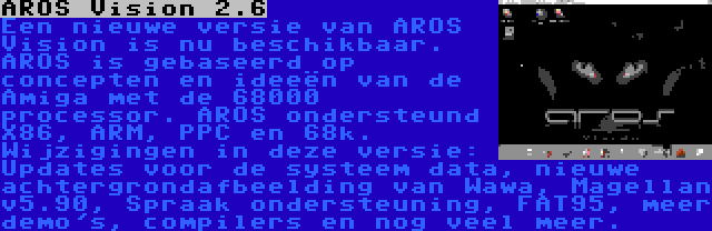 AROS Vision 2.6 | Een nieuwe versie van AROS Vision is nu beschikbaar. AROS is gebaseerd op concepten en ideeën van de Amiga met de 68000 processor. AROS ondersteund X86, ARM, PPC en 68k. Wijzigingen in deze versie: Updates voor de systeem data, nieuwe achtergrondafbeelding van Wawa, Magellan v5.90, Spraak ondersteuning, FAT95, meer demo's, compilers en nog veel meer.