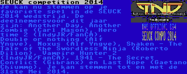 SEUCK competition 2014 | Je kan nu stemmen op je favoriete spel in de SEUCK 2014 wedstrijd. De deelnemersvoor dit jaar zijn: Another Day, Another Zombie (Carl Mason), Hero time 2 (IndyJR/FanCA), Double or nothing (Alf Yngve), Noxus (Alf Yngve), Shaken - The Tale of the Swordless Ninja (Roberto Dillon), Vampire Hunter 2 (IndyJR/FanCA), 1941 - The Secret Conflict (Gibranx) en Last Hope (Gaetano Chiummo). Je kan stemmen tot en met de 31ste Mei 2014.