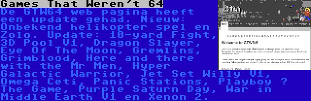 Games That Weren't 64 | De GTW64 web pagina heeft een update gehad. Nieuw: Onbekend helikopter spel en Zolo. Update: 10-yard Fight, 3D Pool V1, Dragon Slayer, Eye Of The Moon, Gremlins, Grimblood, Here and there with the Mr Men, Hyper Galactic Warrior, Jet Set Willy V1, Omega Ceti, Panic Stations, Playboy – The Game, Purple Saturn Day, War in Middle Earth V1 en Xenon 2.