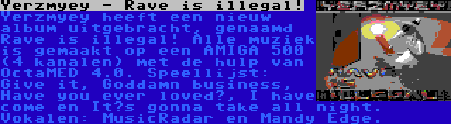 Yerzmyey - Rave is illegal! | Yerzmyey heeft een nieuw album uitgebracht, genaamd Rave is illegal! Alle muziek is gemaakt op een AMIGA 500 (4 kanalen) met de hulp van OctaMED 4.0. Speellijst: Give it, Goddamn business, Have you ever loved?, I have come en It’s gonna take all night. Vokalen: MusicRadar en Mandy Edge.