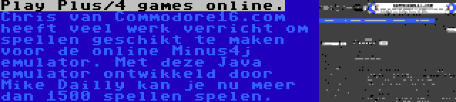 Play Plus/4 games online. | Chris van Commodore16.com heeft veel werk verricht om spellen geschikt te maken voor de online Minus4j emulator. Met deze Java emulator ontwikkeld door Mike Dailly kan je nu meer dan 1500 spellen spelen.