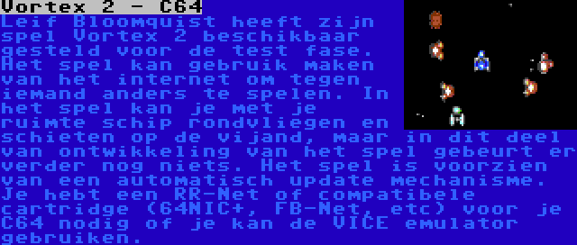 Vortex 2 - C64 | Leif Bloomquist heeft zijn spel Vortex 2 beschikbaar gesteld voor de test fase. Het spel kan gebruik maken van het internet om tegen iemand anders te spelen. In het spel kan je met je ruimte schip rondvliegen en schieten op de vijand, maar in dit deel van ontwikkeling van het spel gebeurt er verder nog niets. Het spel is voorzien van een automatisch update mechanisme. Je hebt een RR-Net of compatibele cartridge (64NIC+, FB-Net, etc) voor je C64 nodig of je kan de VICE emulator gebruiken.