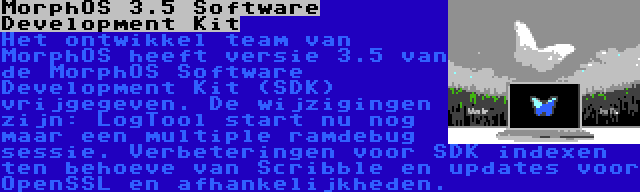 MorphOS 3.5 Software Development Kit | Het ontwikkel team van MorphOS heeft versie 3.5 van de MorphOS Software Development Kit (SDK) vrijgegeven. De wijzigingen zijn: LogTool start nu nog maar een multiple ramdebug sessie. Verbeteringen voor SDK indexen ten behoeve van Scribble en updates voor OpenSSL en afhankelijkheden.