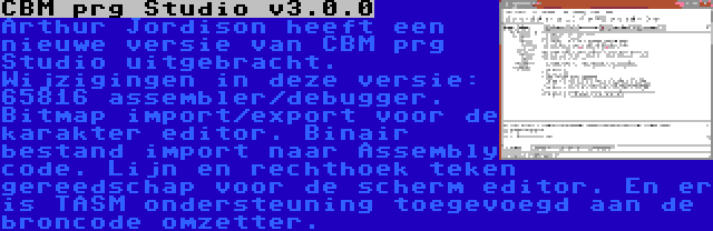 CBM prg Studio v3.0.0 | Arthur Jordison heeft een nieuwe versie van CBM prg Studio uitgebracht. Wijzigingen in deze versie: 65816 assembler/debugger. Bitmap import/export voor de karakter editor. Binair bestand import naar Assembly code. Lijn en rechthoek teken gereedschap voor de scherm editor. En er is TASM ondersteuning toegevoegd aan de broncode omzetter.