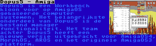 Dopus5 - Amiga | Dopus5 is een Workbench kloon voor op AmigaOS gebaseerde computer systemen. Het belangrijkste onderdeel van Dopus5 is de bestand manager functionaliteit. Het team achter Dopus5 heeft een nieuwe versie uitgebracht voor AmigaOS4, MorphOS, AROS en het originele AmigaOS3 platform.