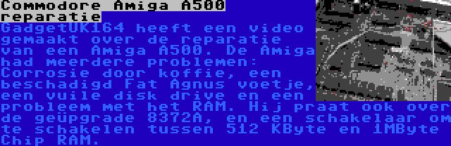 Commodore Amiga A500 reparatie | GadgetUK164 heeft een video gemaakt over de reparatie van een Amiga A500. De Amiga had meerdere problemen: Corrosie door koffie, een beschadigd Fat Agnus voetje, een vuile disk drive en een probleem met het RAM. Hij praat ook over de geüpgrade 8372A, en een schakelaar om te schakelen tussen 512 KByte en 1MByte Chip RAM.