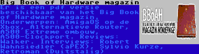 Big Book of Hardware magazin | Er is een pdf versie beschikbaar van het Big Book of Hardware magazin. Onderwerpen: AmigaOS op de Xbox, Alternatieve Router, A500 Extreme ombouw, A500-Clockport. Reviews: Walker. Interviews: Robert Wahnsiedler (aPEX), Sylvio Kurze, Retroman (Duitstalig)