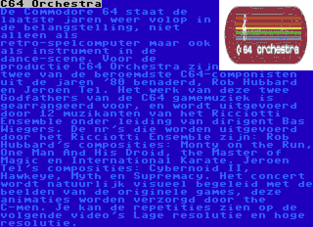 C64 Orchestra | De Commodore 64 staat de laatste jaren weer volop in de belangstelling, niet alleen als retro-spelcomputer maar ook als instrument in de dance-scene. Voor de productie C64 Orchestra zijn twee van de beroemdste C64-componisten uit de jaren '80 benaderd, Rob Hubbard en Jeroen Tel. Het werk van deze twee Godfathers van de C64 gamemuziek is gearrangeerd voor, en wordt uitgevoerd door 12 muzikanten van het Ricciotti Ensemble onder leiding van dirigent Bas Wiegers. De nr's die worden uitgevoerd door het Ricciotti Ensemble zijn: Rob Hubbard's composities: Monty on the Run, One Man And His Droid, the Master of Magic en International Karate. Jeroen Tel's composities: Cybernoid II, Hawkeye, Myth en Supremacy. Het concert wordt natuurlijk visueel begeleid met de beelden van de originele games, deze animaties worden verzorgd door the C-men. Je kan de repetities zien op de volgende video's Lage resolutie en hoge resolutie.