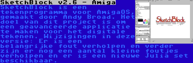 SketchBlock v2.6 - Amiga | SketchBlock is een tekenprogramma voor AmigaOS, gemaakt door Andy Broad. Het doel van dit project is om een geavanceerde applicatie te maken voor het digitale tekenen. Wijzigingen in deze versie: Er is een belangrijke fout verholpen en verder zijn er nog een aantal kleine foutjes verholpen en er is een nieuwe Julia set beschikbaar.