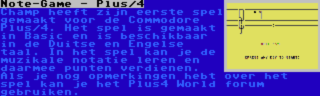 Note-Game - Plus/4 | Champ heeft zijn eerste spel gemaakt voor de Commodore Plus/4. Het spel is gemaakt in Basic en is beschikbaar in de Duitse en Engelse taal. In het spel kan je de muzikale notatie leren en daarmee punten verdienen. Als je nog opmerkingen hebt over het spel kan je het Plus4 World forum gebruiken.