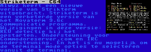 Striketerm - C64 | Alwyz heeft een nieuwe versie van Strikterm uitgebracht. Striketerm is een verbeterde versie van het Novaterm 9.6c communicatie programma. Wijzigingen in deze versie: REU detectie bij het opstarten. Ondersteuning voor Commodoreserver.com en IRC ondersteuning. En het is nu mogelijk om de terminal mode opties te selecteren vanuit de terminal.