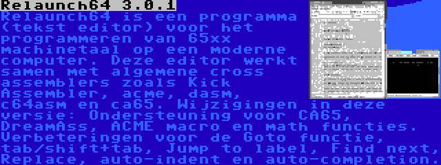 Relaunch64 3.0.1 | Relaunch64 is een programma (tekst editor) voor het programmeren van 65xx machinetaal op een moderne computer. Deze editor werkt samen met algemene cross assemblers zoals Kick Assembler, acme, dasm, c64asm en ca65. Wijzigingen in deze versie: Ondersteuning voor CA65, DreamAss, ACME macro en math functies. Verbeteringen voor de Goto functie, tab/shift+tab, Jump to label, Find next, Replace, auto-indent en auto-completion.