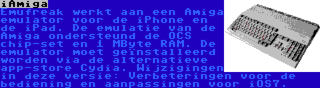 iAmiga | Emufreak werkt aan een Amiga emulator voor de iPhone en de iPad. De emulatie van de Amiga ondersteund de OCS chip-set en 1 MByte RAM. De emulator moet geïnstalleerd worden via de alternatieve app-store Cydia. Wijzigingen in deze versie: Verbeteringen voor de bediening en aanpassingen voor iOS7.