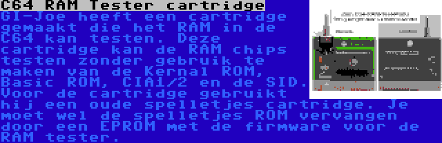 C64 RAM Tester cartridge | GI-Joe heeft een cartridge gemaakt die het RAM in de C64 kan testen. Deze cartridge kan de RAM chips testen zonder gebruik te maken van de Kernal ROM, Basic ROM, CIA1/2 en de SID. Voor de cartridge gebruikt hij een oude spelletjes cartridge. Je moet wel de spelletjes ROM vervangen door een EPROM met de firmware voor de RAM tester.