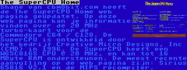 The SuperCPU Home | Shane van cbm8bit.com heeft de The SuperCPU Home web pagina geüpdatet. Op deze web pagina kan je informatie vinden over de 20 MHz turbo-kaart voor de Commodore C64 / C128. De SuperCPU is ontwikkeld door het bedrijf Creative Micro Designs, Inc (CMD) in 1996. De SuperCPU heeft een W65C816S CPU @ 20 MHz, en kan tot 16 MByte RAM ondersteunen. De meest recente aanvulling op de web pagina zijn: Sirius 65816 V2.1 en de MIPS recompiler.