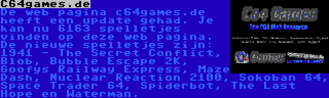 C64games.de | De web pagina c64games.de heeft een update gehad. Je kan nu 6163 spelletjes vinden op deze web pagina. De nieuwe spelletjes zijn: 1941 - The Secret Conflict, Blob, Bubble Escape 2K, Goofys Railway Express, Maze Dash, Nuclear Reaction 2100, Sokoban 64, Space Trader 64, Spiderbot, The Last Hope en Waterman.