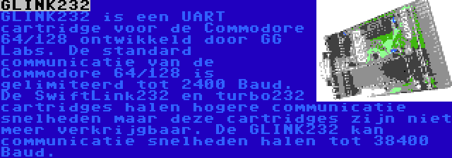 GLINK232 | GLINK232 is een UART cartridge voor de Commodore 64/128 ontwikkeld door GG Labs. De standard communicatie van de Commodore 64/128 is gelimiteerd tot 2400 Baud. De SwiftLink232 en turbo232 cartridges halen hogere communicatie snelheden maar deze cartridges zijn niet meer verkrijgbaar. De GLINK232 kan communicatie snelheden halen tot 38400 Baud.