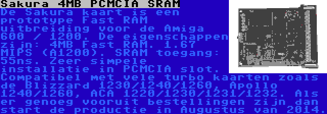 Sakura 4MB PCMCIA SRAM | De Sakura kaart is een prototype Fast RAM uitbreiding voor de Amiga 600 / 1200. De eigenschappen zijn: 4MB Fast RAM. 1.67 MIPS (A1200). SRAM toegang: 55ns. Zeer simpele installatie in PCMCIA slot. Compatibel met vele turbo kaarten zoals de Blizzard 1230/1240/1260, Apollo 1240/1260, ACA 1220/1230/1231/1232. Als er genoeg vooruit bestellingen zijn dan start de productie in Augustus van 2014.