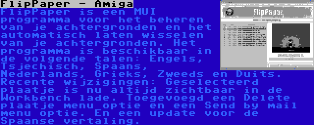 FlipPaper - Amiga | FlipPaper is een MUI programma voor het beheren van je achtergronden en het automatisch laten wisselen van je achtergronden. Het programma is beschikbaar in de volgende talen: Engels, Tsjechisch, Spaans, Nederlands, Grieks, Zweeds en Duits. Recente wijzigingen: Geselecteerd plaatje is nu altijd zichtbaar in de Workbench lade. Toegevoegd een Delete plaatje menu optie en een Send by mail menu optie. En een update voor de Spaanse vertaling.