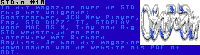 SIDin #10 | In dit magazine over de SID chip het volgende: Goattracker, JCH New Player, Fap, SID DUZZ' IT, SIDPLAY voor MAC OS X, Tiny and Big SID wedstrijd en een interview met Richard Bayliss. Je kan dit magazine downloaden van de website als PDF of ODT.