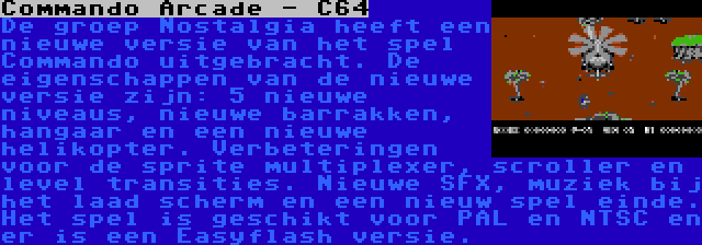 Commando Arcade - C64 | De groep Nostalgia heeft een nieuwe versie van het spel Commando uitgebracht. De eigenschappen van de nieuwe versie zijn: 5 nieuwe niveaus, nieuwe barrakken, hangaar en een nieuwe helikopter. Verbeteringen voor de sprite multiplexer, scroller en level transities. Nieuwe SFX, muziek bij het laad scherm en een nieuw spel einde. Het spel is geschikt voor PAL en NTSC en er is een Easyflash versie.