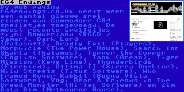 C64 Endings | De web pagina c64endings.co.uk heeft weer een aantal nieuwe spel einden van Commodore C64 spelletjes toegevoegd. De meest recente spelletjes zijn: Bomberland (RGCD / Samar), Dark Lord (Datasoft), Deadly Evil (Players), Morphicle (The Power House), Search for Sharla (Thalamus), Topper the Copper (English Software), Tank (Ocean), Tiger Mission (Keye Line), Thunderbirds (Firebird), Ultima II (Sierra On-Line), Wild Streets (Titus Software), Who Framed Roger Rabbit (Buena Vista Software), Yogi Bear & Friends in The Greed Monster (Hi-Tec Software) en Zim Sala Bim (Melbourne House).