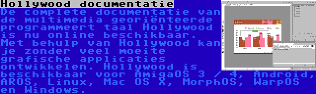 Hollywood documentatie | De complete documentatie van de multimedia georiënteerde programmeert taal Hollywood is nu online beschikbaar. Met behulp van Hollywood kan je zonder veel moeite grafische applicaties ontwikkelen. Hollywood is beschikbaar voor AmigaOS 3 / 4, Android, AROS, Linux, Mac OS X, MorphOS, WarpOS en Windows.