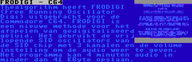 FRODIGI - C64 | Thealgorithm heeft FRODIGI (Free Running Oscillator Digi) uitgebracht voor de Commodore C64. FRODIGI is een nieuwe methode voor het afspelen van gedigitaliseerd geluid. Het gebruikt de vrij lopende SID oscillators van de SID chip met 3 kanalen en de volume instelling om de audio weer te geven. Het programma kan 4 minuten audio in minder dan 41 KByte opslaan.