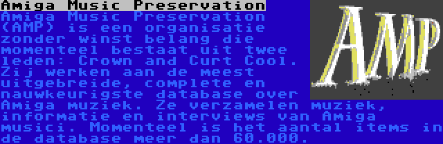 Amiga Music Preservation | Amiga Music Preservation (AMP) is een organisatie zonder winst belang die momenteel bestaat uit twee leden: Crown and Curt Cool. Zij werken aan de meest uitgebreide, complete en nauwkeurigste database over Amiga muziek. Ze verzamelen muziek, informatie en interviews van Amiga musici. Momenteel is het aantal items in de database meer dan 60.000.