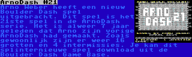 ArnoDash #21 | Arno Weber heeft een nieuw Boulder Dash spel uitgebracht. Dit spel is het 21ste spel in de ArnoDash serie. Het is alweer 7 jaar geleden dat Arno zijn vorige ArnoDash had gemaakt. Zoals gewoonlijk zijn er weer 16 grotten en 4 intermissies. Je kan dit splinternieuwe spel download uit de Boulder Dash Game Base.