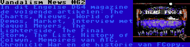 Vandalism News #62 | In dit Engelse D64 magazine de volgende artikelen: The Charts, Nieuws, World of Demos, Market, Interview met Raquel Meyers, The Lighterside, The Final Storm, The List, History of Colwyn, Memoires van ATC, Chronicle War en de historie van FCopy.