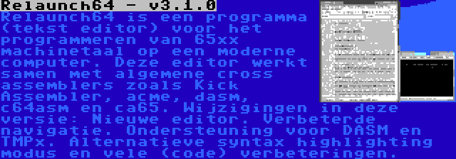 Relaunch64 - v3.1.0 | Relaunch64 is een programma (tekst editor) voor het programmeren van 65xx machinetaal op een moderne computer. Deze editor werkt samen met algemene cross assemblers zoals Kick Assembler, acme, dasm, c64asm en ca65. Wijzigingen in deze versie: Nieuwe editor. Verbeterde navigatie. Ondersteuning voor DASM en TMPx. Alternatieve syntax highlighting modus en vele (code) verbeteringen.