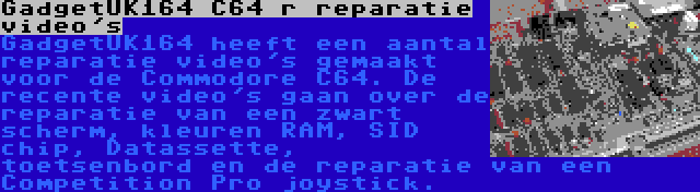 GadgetUK164 C64 r reparatie video's | GadgetUK164 heeft een aantal reparatie video's gemaakt voor de Commodore C64. De recente video's gaan over de reparatie van een zwart scherm, kleuren RAM, SID chip, Datassette, toetsenbord en de reparatie van een Competition Pro joystick.