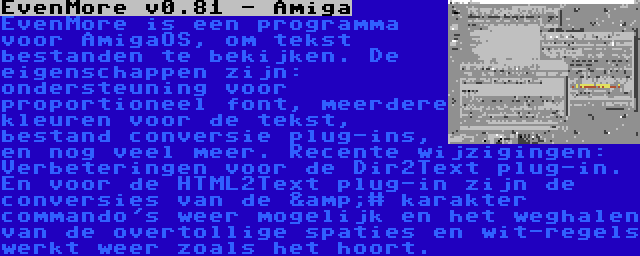 EvenMore v0.81 - Amiga | EvenMore is een programma voor AmigaOS, om tekst bestanden te bekijken. De eigenschappen zijn: ondersteuning voor proportioneel font, meerdere kleuren voor de tekst, bestand conversie plug-ins, en nog veel meer. Recente wijzigingen: Verbeteringen voor de Dir2Text plug-in. En voor de HTML2Text plug-in zijn de conversies van de &# karakter commando's weer mogelijk en het weghalen van de overtollige spaties en wit-regels werkt weer zoals het hoort.