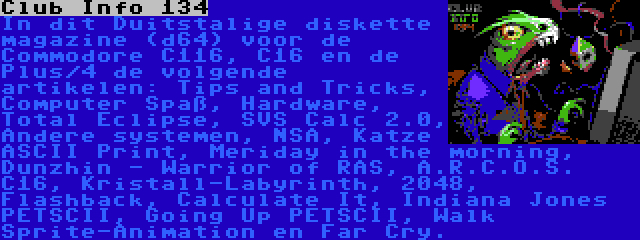 Club Info 134 | In dit Duitstalige diskette magazine (d64) voor de Commodore C116, C16 en de Plus/4 de volgende artikelen: Tips and Tricks, Computer Spaß, Hardware, Total Eclipse, SVS Calc 2.0, Andere systemen, NSA, Katze ASCII Print, Meriday in the morning, Dunzhin - Warrior of RAS, A.R.C.O.S. C16, Kristall-Labyrinth, 2048, Flashback, Calculate It, Indiana Jones PETSCII, Going Up PETSCII, Walk Sprite-Animation en Far Cry.