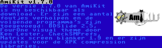 AmiKit v1.7.0 | De versie 1.7.0 van AmiKit is nu beschikbaar als download. Er zijn een aantal foutjes verholpen en de volgende programma's zijn toegevoegd: BDSlide 2.5, FourOne visual theme door Ken Lester, CheckSMPrefs, Matrix screen blanker 1.9 en er zijn updates voor de XPK compression libraries.