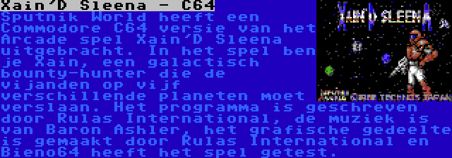 Xain'D Sleena - C64 | Sputnik World heeft een Commodore C64 versie van het Arcade spel Xain'D Sleena uitgebracht. In het spel ben je Xain, een galactisch bounty-hunter die de vijanden op vijf verschillende planeten moet verslaan. Het programma is geschreven door Rulas International, de muziek is van Baron Ashler, het grafische gedeelte is gemaakt door Rulas International en Bieno64 heeft het spel getest.