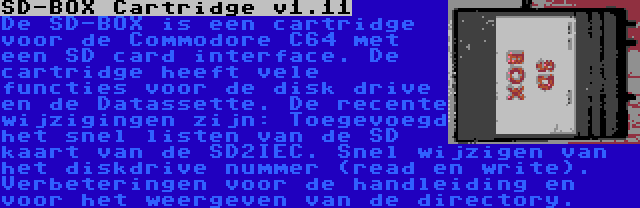 SD-BOX Cartridge v1.11 | De SD-BOX is een cartridge voor de Commodore C64 met een SD card interface. De cartridge heeft vele functies voor de disk drive en de Datassette. De recente wijzigingen zijn: Toegevoegd het snel listen van de SD kaart van de SD2IEC. Snel wijzigen van het diskdrive nummer (read en write). Verbeteringen voor de handleiding en voor het weergeven van de directory.