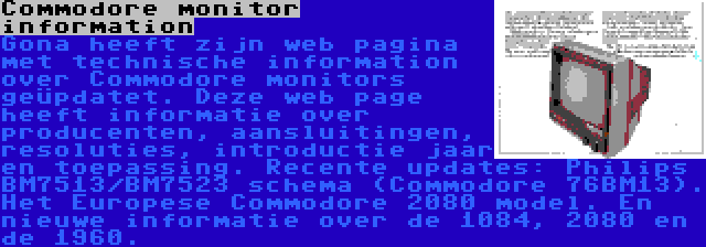 Commodore monitor information | Gona heeft zijn web pagina met technische information over Commodore monitors geüpdatet. Deze web page heeft informatie over producenten, aansluitingen, resoluties, introductie jaar en toepassing. Recente updates: Philips BM7513/BM7523 schema (Commodore 76BM13). Het Europese Commodore 2080 model. En nieuwe informatie over de 1084, 2080 en de 1960.