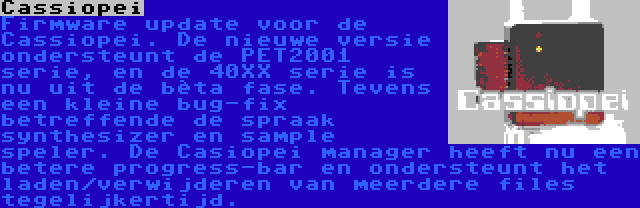 Cassiopei | Firmware update voor de Cassiopei. De nieuwe versie ondersteunt de PET2001 serie, en de 40XX serie is nu uit de bèta fase. Tevens een kleine bug-fix betreffende de spraak synthesizer en sample speler. De Casiopei manager heeft nu een betere progress-bar en ondersteunt het laden/verwijderen van meerdere files tegelijkertijd.