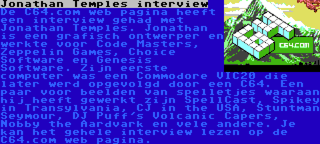 Jonathan Temples interview | De C64.com web pagina heeft een interview gehad met Jonathan Temples. Jonathan is een grafisch ontwerper en werkte voor Code Masters, Zeppelin Games, Choice Software en Genesis Software. Zijn eerste computer was een Commodore VIC20 die later werd opgevolgd door een C64. Een paar voor beelden van spelletjes waaraan hij heeft gewerkt zijn SpellCast, Spikey in Transylvania, CJ in the USA, Stuntman Seymour, DJ Puff's Volcanic Capers, Nobby the Aardvark en vele andere. Je kan het gehele interview lezen op de C64.com web pagina.