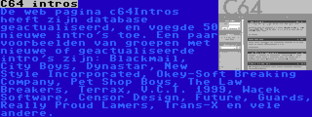 C64 intros | De web pagina c64Intros heeft zijn database geactualiseerd, en voegde 50 nieuwe intro's toe. Een paar voorbeelden van groepen met nieuwe of geactualiseerde intro's zijn: Blackmail, City Boys, Dynastar, New Style Incorporated, Okey-Soft Breaking Company, Pet Shop Boys, The Law Breakers, Terrax, V.C.T. 1999, Wacek Software, Censor Design, Future, Guards, Really Proud Lamers, Trans-X en vele andere.