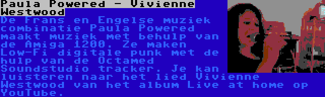 Paula Powered - Vivienne Westwood | De Frans en Engelse muziek combinatie Paula Powered maakt muziek met behulp van de Amiga 1200. Ze maken Low-Fi digitale punk met de hulp van de Octamed Soundstudio tracker. Je kan luisteren naar het lied Vivienne Westwood van het album Live at home op YouTube.