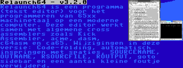 Relaunch64 - v3.2.0 | Relaunch64 is een programma (tekst editor) voor het programmeren van 65xx machinetaal op een moderne computer. Deze editor werkt samen met algemene cross assemblers zoals Kick Assembler, acme, dasm, c64asm en ca65. Wijzigingen in deze versie: Code-folding, automatisch inspringen met spaties, SOURCENAME, OUTNAME, RSOURCFILE, ROUTPUT, goto sidebar en een aantal kleine foutje verwijderd.