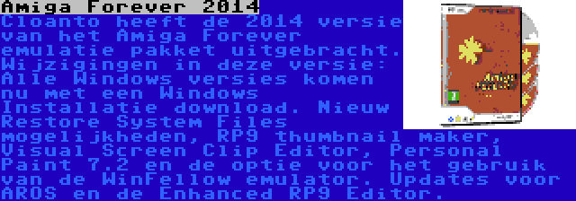 Amiga Forever 2014 | Cloanto heeft de 2014 versie van het Amiga Forever emulatie pakket uitgebracht. Wijzigingen in deze versie: Alle Windows versies komen nu met een Windows Installatie download. Nieuw Restore System Files mogelijkheden, RP9 thumbnail maker, Visual Screen Clip Editor, Personal Paint 7.2 en de optie voor het gebruik van de WinFellow emulator. Updates voor AROS en de Enhanced RP9 Editor.